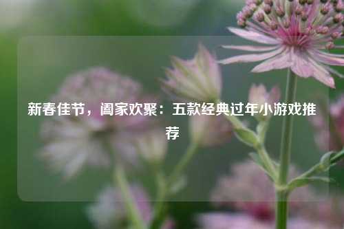 新春佳节，阖家欢聚：五款经典过年小游戏推荐